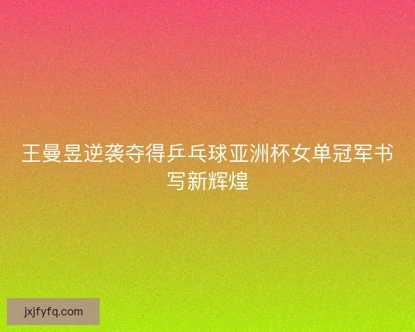 王曼昱逆袭夺得乒乓球亚洲杯女单冠军书写新辉煌