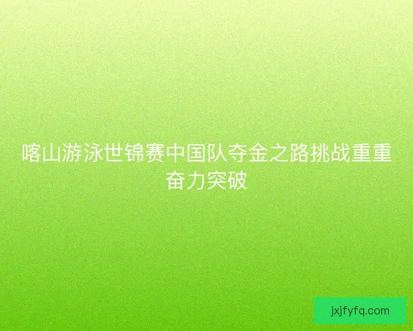 喀山游泳世锦赛中国队夺金之路挑战重重奋力突破