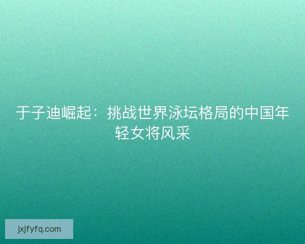 于子迪崛起：挑战世界泳坛格局的中国年轻女将风采